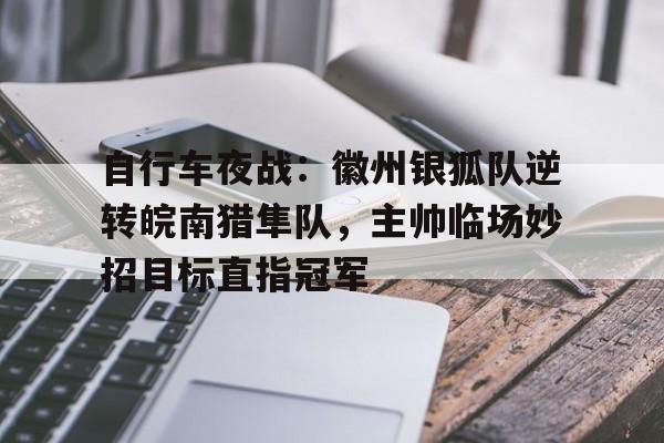 开云体育-关于自行车夜战：徽州银狐队逆转皖南猎隼队，主帅临场妙招目标直指冠军的信息
