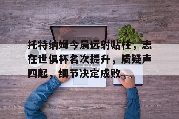 kaiyun sports-关于托特纳姆今晨远射贴柱，志在世俱杯名次提升，质疑声四起，细节决定成败的信息