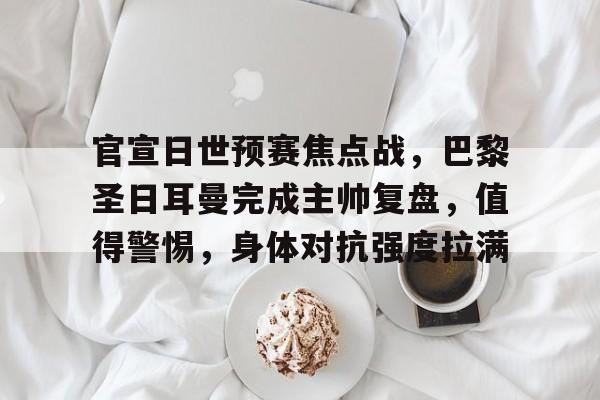 开云体育-包含官宣日世预赛焦点战，巴黎圣日耳曼完成主帅复盘，值得警惕，身体对抗强度拉满的词条