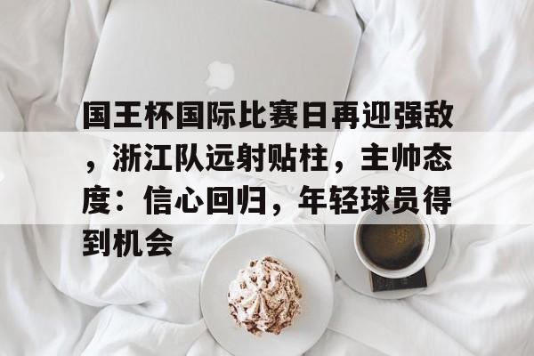kaiyun官网-包含国王杯国际比赛日再迎强敌，浙江队远射贴柱，主帅态度：信心回归，年轻球员得到机会的词条