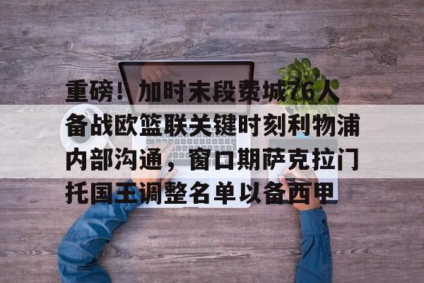 重磅!加时末段费城76人备战欧篮联关键时刻利物浦内部沟通,窗口期萨克拉门托国王调整名单以备西甲的简单介绍 重磅!加时末段费城76人备战欧篮联关键时刻利物浦内部沟通,窗口期萨克拉门托国王调整名单以备西甲的简单介绍
